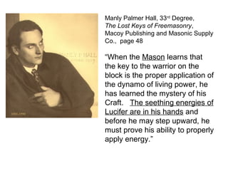 Manly Palmer Hall, 33rd
Degree,
The Lost Keys of Freemasonry,
Macoy Publishing and Masonic Supply
Co., page 48
“When the Mason learns that
the key to the warrior on the
block is the proper application of
the dynamo of living power, he
has learned the mystery of his
Craft. The seething energies of
Lucifer are in his hands and
before he may step upward, he
must prove his ability to properly
apply energy.”
 