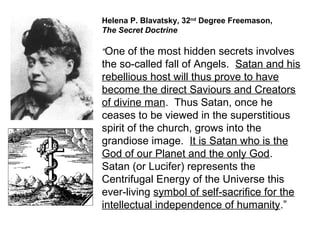Helena P. Blavatsky, 32nd
Degree Freemason,
The Secret Doctrine
“One of the most hidden secrets involves
the so-called fall of Angels. Satan and his
rebellious host will thus prove to have
become the direct Saviours and Creators
of divine man. Thus Satan, once he
ceases to be viewed in the superstitious
spirit of the church, grows into the
grandiose image. It is Satan who is the
God of our Planet and the only God.
Satan (or Lucifer) represents the
Centrifugal Energy of the Universe this
ever-living symbol of self-sacrifice for the
intellectual independence of humanity.”
 