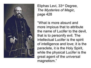 Eliphas Levi, 33rd
Degree,
The Mysteries of Magic,
page 428
“What is more absurd and
more impious that to attribute
the name of Lucifer to the devil,
that is to personify evil. The
intellectual Lucifer is the spirit
of intelligence and love; it is the
paraclete, it is the Holy Spirit,
while the physical Lucifer is the
great agent of the universal
magnetism.”
 