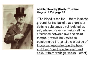 Aleister Crowley (Master Therion),
Magick, 1930, page 93
“The blood is the life… there is some
ground for the belief that there is a
definite substance , not isolated as
yet, whose presence makes all the
difference between live and dead
matter, It would be unwise to
condemn as irrational the practice of
those savages who tear the heart
and liver from the adversary, and
devour them while yet warm…(cont)
 