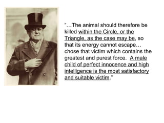 “…The animal should therefore be
killed within the Circle, or the
Triangle, as the case may be, so
that its energy cannot escape…
chose that victim which contains the
greatest and purest force. A male
child of perfect innocence and high
intelligence is the most satisfactory
and suitable victim.”
 