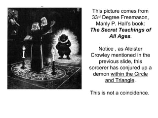 This picture comes from
33rd
Degree Freemason,
Manly P. Hall’s book:
The Secret Teachings of
All Ages.
Notice , as Aleister
Crowley mentioned in the
previous slide, this
sorcerer has conjured up a
demon within the Circle
and Triangle.
This is not a coincidence.
 