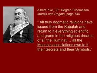 Albert Pike, 33rd
Degree Freemason,
Morals and Dogma, page 744
“ All truly dogmatic religions have
issued from the Kabalah and
return to it everything scientific
and grand in the religious dreams
of all the illuminati… all the
Masonic associations owe to it
their Secrets and their Symbols.”
 