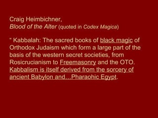 Craig Heimbichner,
Blood of the Alter (quoted in Codex Magica)
“ Kabbalah: The sacred books of black magic of
Orthodox Judaism which form a large part of the
basis of the western secret societies, from
Rosicrucianism to Freemasonry and the OTO.
Kabbalism is itself derived from the sorcery of
ancient Babylon and…Pharaohic Egypt.
 