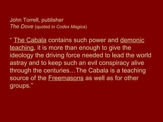 John Torrell, publisher
The Dove (quoted in Codex Magica)
“ The Cabala contains such power and demonic
teaching, it is more than enough to give the
ideology the driving force needed to lead the world
astray and to keep such an evil conspiracy alive
through the centuries…The Cabala is a teaching
source of the Freemasons as well as for other
groups.”
 