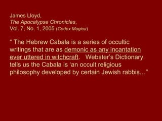 James Lloyd,
The Apocalypse Chronicles,
Vol. 7, No. 1, 2005 (Codex Magica)
“ The Hebrew Cabala is a series of occultic
writings that are as demonic as any incantation
ever uttered in witchcraft. Webster’s Dictionary
tells us the Cabala is ‘an occult religious
philosophy developed by certain Jewish rabbis…”
 