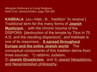 Abingdon Dictionary of Living Religions,
Keith Crim, General Editor, page 394-395
KABBALA (Ju—Heb.; lit., ‘tradition’ ‘to receive’)
Traditional term for the many forms of Jewish
Mysticism… with the chronic trauma of the
DISPORA [destruction of the temple by Titus in 70
A.D. and the resulting dispersion] , and Kabbala is
one of its responses... It spread throughout
Europe and the entire Jewish world. The
conceptual components of this tradition derive from
three sources: 1) rabbinic Judaism,
2) Jewish Gnosticism, and 3) Jewish Neoplatonic,
and Neoaristotelian philosophy.
 