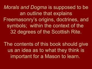 Morals and Dogma is supposed to be
an outline that explains
Freemasonry’s origins, doctrines, and
symbols; within the context of the
32 degrees of the Scottish Rite.
The contents of this book should give
us an idea as to what they think is
important for a Mason to learn.
 