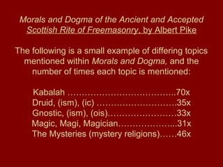 Morals and Dogma of the Ancient and Accepted
Scottish Rite of Freemasonry, by Albert Pike
The following is a small example of differing topics
mentioned within Morals and Dogma, and the
number of times each topic is mentioned:
Kabalah ………………………………..70x
Druid, (ism), (ic) ……………………….35x
Gnostic, (ism), (ois)……………………33x
Magic, Magi, Magician………………...31x
The Mysteries (mystery religions)……46x
 