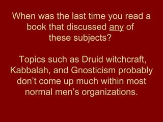 When was the last time you read a
book that discussed any of
these subjects?
Topics such as Druid witchcraft,
Kabbalah, and Gnosticism probably
don’t come up much within most
normal men’s organizations.
 