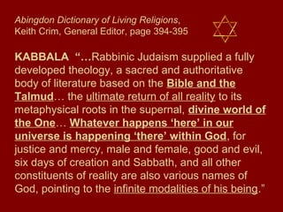 Abingdon Dictionary of Living Religions,
Keith Crim, General Editor, page 394-395
KABBALA “…Rabbinic Judaism supplied a fully
developed theology, a sacred and authoritative
body of literature based on the Bible and the
Talmud… the ultimate return of all reality to its
metaphysical roots in the supernal, divine world of
the One… Whatever happens ‘here’ in our
universe is happening ‘there’ within God, for
justice and mercy, male and female, good and evil,
six days of creation and Sabbath, and all other
constituents of reality are also various names of
God, pointing to the infinite modalities of his being.”
 