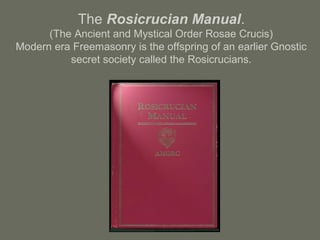The Rosicrucian Manual.
(The Ancient and Mystical Order Rosae Crucis)
Modern era Freemasonry is the offspring of an earlier Gnostic
secret society called the Rosicrucians.
 
