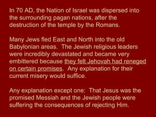 In 70 AD, the Nation of Israel was dispersed into
the surrounding pagan nations, after the
destruction of the temple by the Romans.
Many Jews fled East and North into the old
Babylonian areas. The Jewish religious leaders
were incredibly devastated and became very
embittered because they felt Jehovah had reneged
on certain promises. Any explanation for their
current misery would suffice.
Any explanation except one: That Jesus was the
promised Messiah and the Jewish people were
suffering the consequences of rejecting Him.
 
