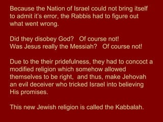 Because the Nation of Israel could not bring itself
to admit it’s error, the Rabbis had to figure out
what went wrong.
Did they disobey God? Of course not!
Was Jesus really the Messiah? Of course not!
Due to the their pridefulness, they had to concoct a
modified religion which somehow allowed
themselves to be right, and thus, make Jehovah
an evil deceiver who tricked Israel into believing
His promises.
This new Jewish religion is called the Kabbalah.
 