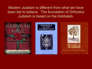 Modern Judaism is different from what we have
been led to believe. The foundation of Orthodox
Judaism is based on the Kabbalah.
 