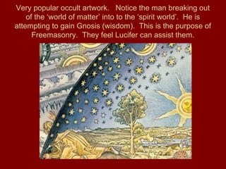 Very popular occult artwork. Notice the man breaking out
of the ‘world of matter’ into to the ‘spirit world’. He is
attempting to gain Gnosis (wisdom). This is the purpose of
Freemasonry. They feel Lucifer can assist them.
 