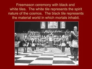 Freemason ceremony with black and
white tiles. The white tile represents the spirit
nature of the cosmos. The black tile represents
the material world in which mortals inhabit.
 