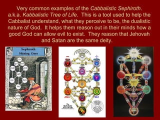Very common examples of the Cabbalistic Sephiroth.
a.k.a. Kabbalistic Tree of Life. This is a tool used to help the
Cabbalist understand, what they perceive to be, the dualistic
nature of God. It helps them reason out in their minds how a
good God can allow evil to exist. They reason that Jehovah
and Satan are the same deity.
 