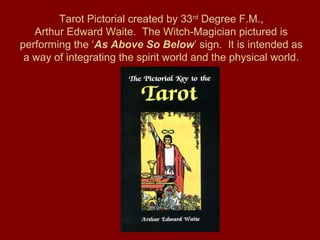 Tarot Pictorial created by 33rd
Degree F.M.,
Arthur Edward Waite. The Witch-Magician pictured is
performing the ‘As Above So Below’ sign. It is intended as
a way of integrating the spirit world and the physical world.
 