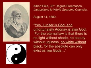 Albert Pike, 33rd
Degree Freemason,
Instructions to World Supreme Councils,
August 14, 1889
“Yes, Lucifer is God, and
unfortunately Adonay is also God.
For the eternal law is that there is
no light without shade, no beauty
without ugliness, no white without
black, for the absolute can only
exist as two Gods…”
 