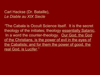 Carl Hackse (Dr. Bataille),
Le Diable au XIX Siecle
“The Cabala is Occult Science itself. It is the secret
theology of the initiates; theology essentially Satanic.
In a word the counter-theology. Our God, the God
of the Christians, is the power of evil in the eyes of
the Cabalists; and for them the power of good, the
real God, is Lucifer.”
 