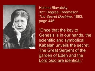 Helena Blavatsky,
32nd
Degree Freemason,
The Secret Doctrine, 1893,
page 446
“Once that the key to
Genesis is in our hands, the
scientific and symbolical
Kabalah unveils the secret.
The Great Serpent of the
garden of Eden and the
Lord God are identical.”
 