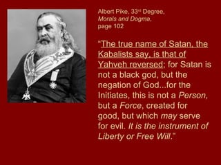 Albert Pike, 33rd
Degree,
Morals and Dogma,
page 102
“The true name of Satan, the
Kabalists say, is that of
Yahveh reversed; for Satan is
not a black god, but the
negation of God...for the
Initiates, this is not a Person,
but a Force, created for
good, but which may serve
for evil. It is the instrument of
Liberty or Free Will.”
 