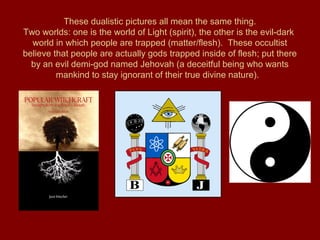 These dualistic pictures all mean the same thing.
Two worlds: one is the world of Light (spirit), the other is the evil-dark
world in which people are trapped (matter/flesh). These occultist
believe that people are actually gods trapped inside of flesh; put there
by an evil demi-god named Jehovah (a deceitful being who wants
mankind to stay ignorant of their true divine nature).
 