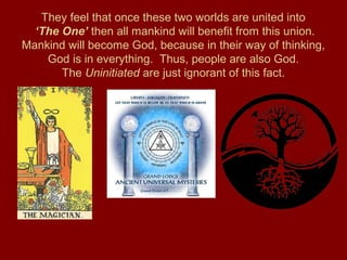 They feel that once these two worlds are united into
‘The One’ then all mankind will benefit from this union.
Mankind will become God, because in their way of thinking,
God is in everything. Thus, people are also God.
The Uninitiated are just ignorant of this fact.
 