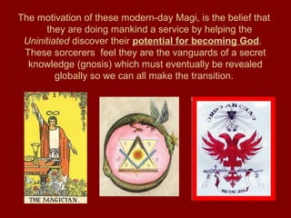 The motivation of these modern-day Magi, is the belief that
they are doing mankind a service by helping the
Uninitiated discover their potential for becoming God.
These sorcerers feel they are the vanguards of a secret
knowledge (gnosis) which must eventually be revealed
globally so we can all make the transition.
 