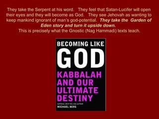 They take the Serpent at his word. They feel that Satan-Lucifer will open
their eyes and they will become as God. They see Jehovah as wanting to
keep mankind ignorant of man’s god-potential. They take the Garden of
Eden story and turn it upside down.
This is precisely what the Gnostic (Nag Hammadi) texts teach.
 
