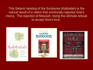 This Satanic twisting of the Scriptures (Kabbalah) is the
natural result of a nation that continually rejected God’s
mercy. The rejection of Messiah, being the ultimate refusal
to accept God’s love.
 