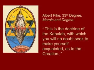 Albert Pike, 33rd
Degree,
Morals and Dogma,
“ This is the doctrine of
the Kabalah, with which
you will no doubt seek to
make yourself
acquainted, as to the
Creation. ”
 