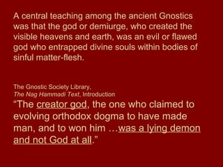 A central teaching among the ancient Gnostics
was that the god or demiurge, who created the
visible heavens and earth, was an evil or flawed
god who entrapped divine souls within bodies of
sinful matter-flesh.
The Gnostic Society Library,
The Nag Hammadi Text, Introduction
“The creator god, the one who claimed to
evolving orthodox dogma to have made
man, and to won him …was a lying demon
and not God at all.”
 