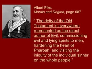 Albert Pike,
Morals and Dogma, page 687
“ The deity of the Old
Testament is everywhere
represented as the direct
author of Evil, commissioning
evil and lying spirits to men,
hardening the heart of
Pharoah, and visiting the
iniquity of the individual sinner
on the whole people.”
 