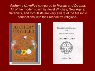 Alchemy Unveiled compared to Morals and Dogma.
All of the modern-day high level Witches, New Agers,
Satanists, and Occultists are very aware of the Masonic
connections with their respective religions.
 