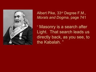 Albert Pike, 33rd
Degree F.M.,
Morals and Dogma, page 741
“ Masonry is a search after
Light. That search leads us
directly back, as you see, to
the Kabalah. ”
 