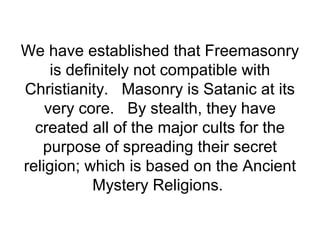 We have established that Freemasonry
is definitely not compatible with
Christianity. Masonry is Satanic at its
very core. By stealth, they have
created all of the major cults for the
purpose of spreading their secret
religion; which is based on the Ancient
Mystery Religions.
 