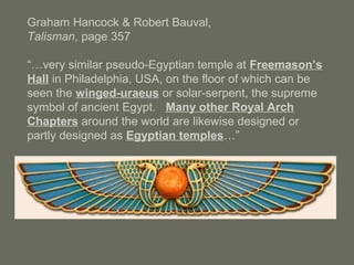 Graham Hancock & Robert Bauval,
Talisman, page 357
“…very similar pseudo-Egyptian temple at Freemason’s
Hall in Philadelphia, USA, on the floor of which can be
seen the winged-uraeus or solar-serpent, the supreme
symbol of ancient Egypt. Many other Royal Arch
Chapters around the world are likewise designed or
partly designed as Egyptian temples…”
 