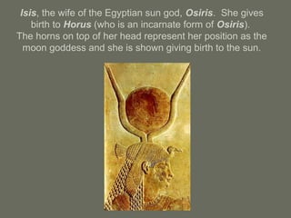 Isis, the wife of the Egyptian sun god, Osiris. She gives
birth to Horus (who is an incarnate form of Osiris).
The horns on top of her head represent her position as the
moon goddess and she is shown giving birth to the sun.
 