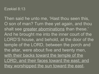 Ezekiel 8:13
Then said he unto me, ‘Hast thou seen this,
O son of man? Turn thee yet again, and thou
shalt see greater abominations than these.’
And he brought me into the inner court of the
LORD’S house, and behold, at the door of the
temple of the LORD, between the porch and
the altar, were about five and twenty men,
with their backs toward the temple of the
LORD, and their faces toward the east; and
they worshipped the sun toward the east.
 