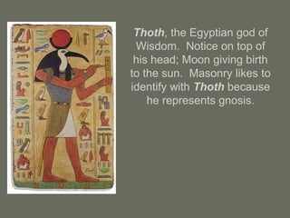 Thoth, the Egyptian god of
Wisdom. Notice on top of
his head; Moon giving birth
to the sun. Masonry likes to
identify with Thoth because
he represents gnosis.
 