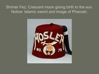 Shriner Fez; Crescent moon giving birth to the sun.
Notice: Islamic sword and image of Pharoah.
 