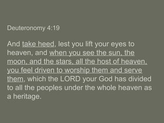 Deuteronomy 4:19
And take heed, lest you lift your eyes to
heaven, and when you see the sun, the
moon, and the stars, all the host of heaven,
you feel driven to worship them and serve
them, which the LORD your God has divided
to all the peoples under the whole heaven as
a heritage.
 