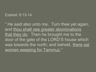 Ezekiel: 8:13-14
“ He said also unto me, Turn thee yet again,
and thou shalt see greater abominations
that they do. Then he brought me to the
door of the gate of the LORD’S house which
was towards the north; and behold, there sat
women weeping for Tammuz.”
 