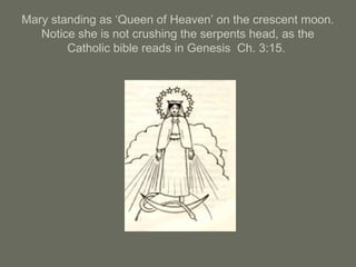 Mary standing as ‘Queen of Heaven’ on the crescent moon.
Notice she is not crushing the serpents head, as the
Catholic bible reads in Genesis Ch. 3:15.
 
