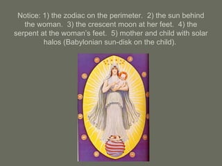Notice: 1) the zodiac on the perimeter. 2) the sun behind
the woman. 3) the crescent moon at her feet. 4) the
serpent at the woman’s feet. 5) mother and child with solar
halos (Babylonian sun-disk on the child).
 