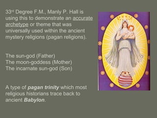 33rd
Degree F.M., Manly P. Hall is
using this to demonstrate an accurate
archetype or theme that was
universally used within the ancient
mystery religions (pagan religions).
The sun-god (Father)
The moon-goddess (Mother)
The incarnate sun-god (Son)
A type of pagan trinity which most
religious historians trace back to
ancient Babylon.
 