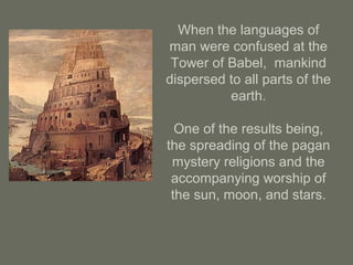 When the languages of
man were confused at the
Tower of Babel, mankind
dispersed to all parts of the
earth.
One of the results being,
the spreading of the pagan
mystery religions and the
accompanying worship of
the sun, moon, and stars.
 