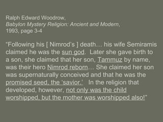 Ralph Edward Woodrow,
Babylon Mystery Religion: Ancient and Modern,
1993, page 3-4
“Following his [ Nimrod’s ] death… his wife Semiramis
claimed he was the sun god. Later she gave birth to
a son, she claimed that her son, Tammuz by name,
was their hero Nimrod reborn… She claimed her son
was supernaturally conceived and that he was the
promised seed, the ‘savior.’ In the religion that
developed, however, not only was the child
worshipped, but the mother was worshipped also!”
 